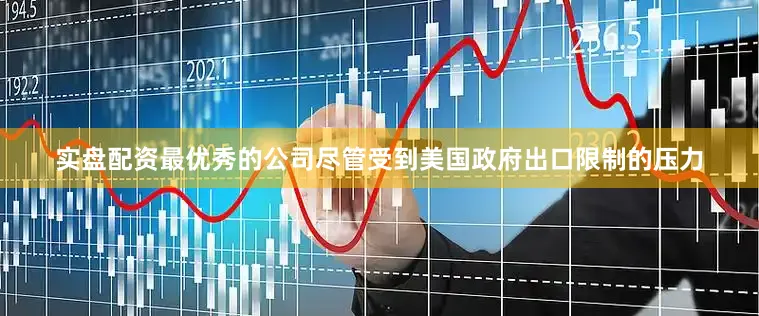 实盘配资最优秀的公司尽管受到美国政府出口限制的压力