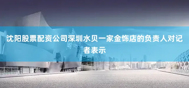 沈阳股票配资公司深圳水贝一家金饰店的负责人对记者表示