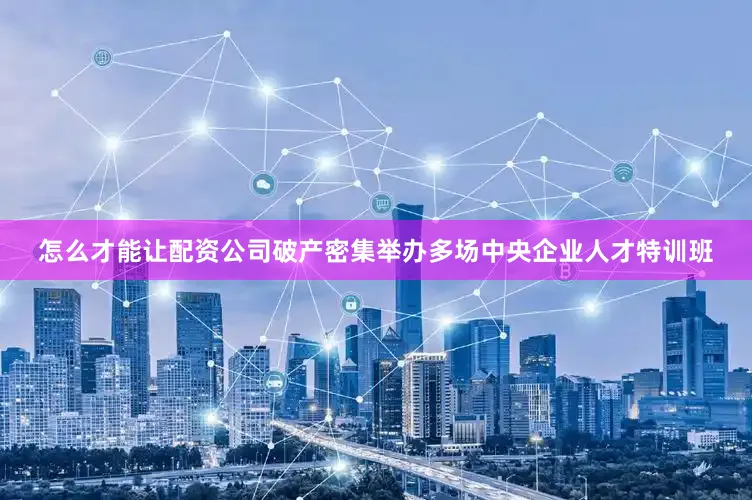 怎么才能让配资公司破产密集举办多场中央企业人才特训班
