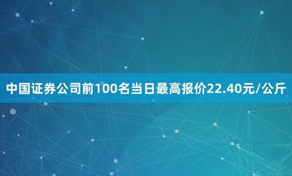 中国证券公司前100名当日最高报价22.40元/公斤
