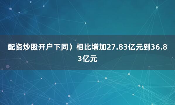 配资炒股开户下同）相比增加27.83亿元到36.83亿元