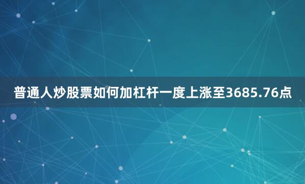 普通人炒股票如何加杠杆一度上涨至3685.76点