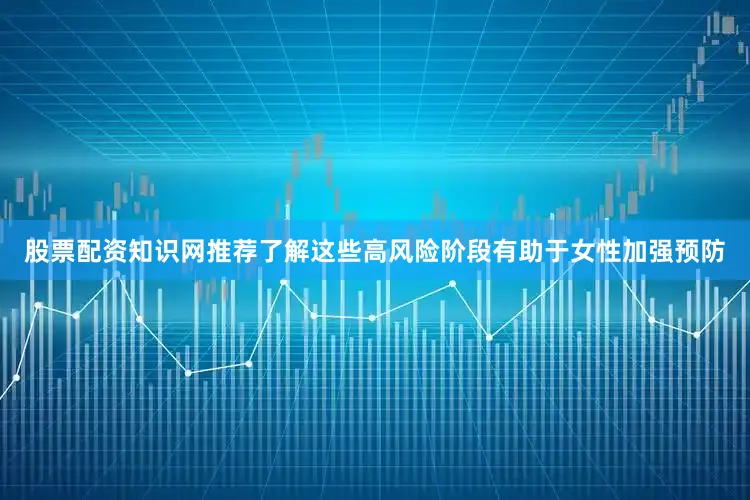 股票配资知识网推荐了解这些高风险阶段有助于女性加强预防