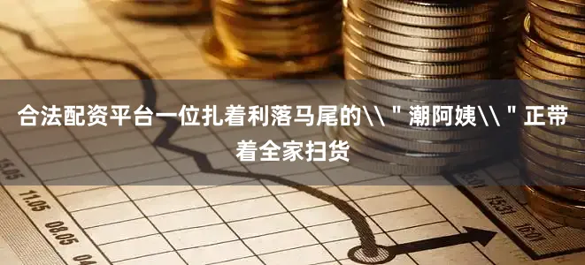 合法配资平台一位扎着利落马尾的\＂潮阿姨\＂正带着全家扫货