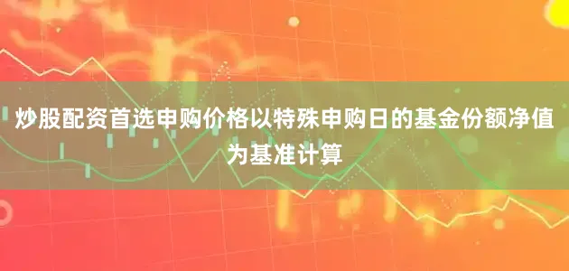 炒股配资首选申购价格以特殊申购日的基金份额净值为基准计算